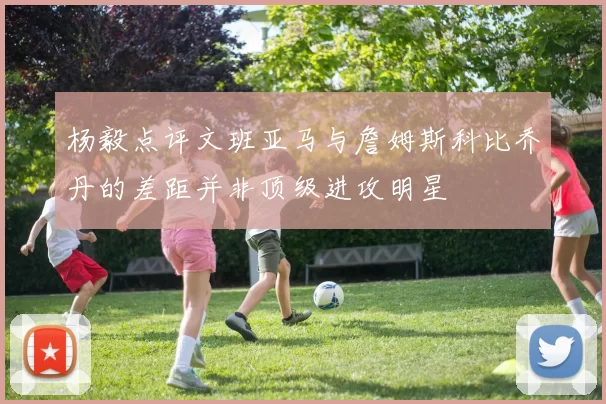 杨毅点评文班亚马与詹姆斯科比乔丹的差距并非顶级进攻明星